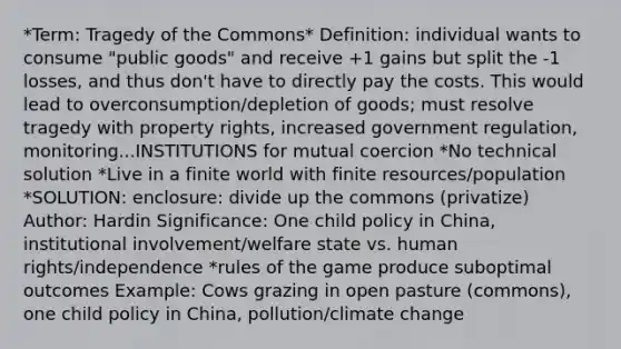 *Term: Tragedy of the Commons* Definition: individual wants to consume "public goods" and receive +1 gains but split the -1 losses, and thus don't have to directly pay the costs. This would lead to overconsumption/depletion of goods; must resolve tragedy with property rights, increased government regulation, monitoring...INSTITUTIONS for mutual coercion *No technical solution *Live in a finite world with finite resources/population *SOLUTION: enclosure: divide up the commons (privatize) Author: Hardin Significance: One child policy in China, institutional involvement/welfare state vs. human rights/independence *rules of the game produce suboptimal outcomes Example: Cows grazing in open pasture (commons), one child policy in China, pollution/climate change