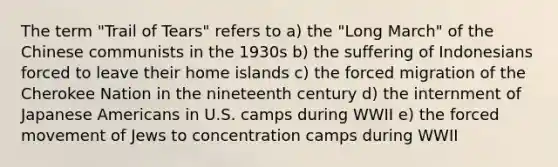 The term "Trail of Tears" refers to a) the "Long March" of the Chinese communists in the 1930s b) the suffering of Indonesians forced to leave their home islands c) the forced migration of the Cherokee Nation in the nineteenth century d) the internment of Japanese Americans in U.S. camps during WWII e) the forced movement of Jews to concentration camps during WWII