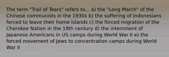 The term "Trail of Tears" refers to... a) the "Long March" of the Chinese communists in the 1930s b) the suffering of Indonesians forced to leave their home islands c) the forced migration of the Cherokee Nation in the 19th century d) the internment of Japanese Americans in US camps during World War II e) the forced movement of Jews to concentration camps during World War II