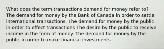 What does the term transactions demand for money refer to? The demand for money by the Bank of Canada in order to settle international transactions. The demand for money by the public in order to effect transactions The desire by the public to receive income in the form of money. The demand for money by the public in order to make financial investments.