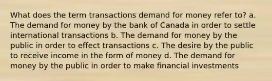 What does the term transactions demand for money refer to? a. The demand for money by the bank of Canada in order to settle international transactions b. The demand for money by the public in order to effect transactions c. The desire by the public to receive income in the form of money d. The demand for money by the public in order to make financial investments