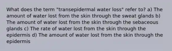 What does the term "transepidermal water loss" refer to? a) The amount of water lost from the skin through the sweat glands b) The amount of water lost from the skin through the sebaceous glands c) The rate of water lost from the skin through the epidermis d) The amount of water lost from the skin through the epidermis