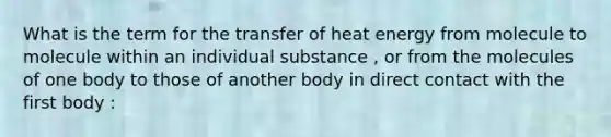 What is the term for the transfer of heat energy from molecule to molecule within an individual substance , or from the molecules of one body to those of another body in direct contact with the first body :