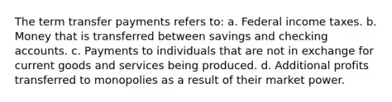 The term transfer payments refers to: a. Federal income taxes. b. Money that is transferred between savings and checking accounts. c. Payments to individuals that are not in exchange for current goods and services being produced. d. Additional profits transferred to monopolies as a result of their market power.