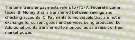 The term transfer payments refers to (T1) A. Federal income taxes. B. Money that is transferred between savings and checking accounts. C. Payments to individuals that are not in exchange for current goods and services being produced. D. Additional profits transferred to monopolies as a result of their market power.