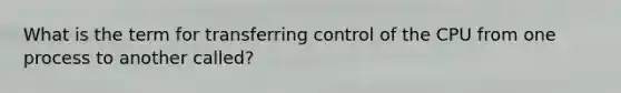 What is the term for transferring control of the CPU from one process to another called?