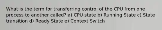 What is the term for transferring control of the CPU from one process to another called? a) CPU state b) Running State c) State transition d) Ready State e) Context Switch