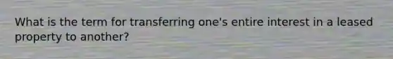 What is the term for transferring one's entire interest in a leased property to another?