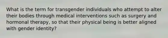 What is the term for transgender individuals who attempt to alter their bodies through medical interventions such as surgery and hormonal therapy, so that their physical being is better aligned with gender identity?