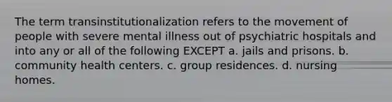 ​The term transinstitutionalization refers to the movement of people with severe mental illness out of psychiatric hospitals and into any or all of the following EXCEPT a. ​jails and prisons. b. ​community health centers. c. ​group residences. d. ​nursing homes.