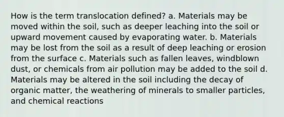 How is the term translocation defined? a. Materials may be moved within the soil, such as deeper leaching into the soil or upward movement caused by evaporating water. b. Materials may be lost from the soil as a result of deep leaching or erosion from the surface c. Materials such as fallen leaves, windblown dust, or chemicals from air pollution may be added to the soil d. Materials may be altered in the soil including the decay of organic matter, the weathering of minerals to smaller particles, and chemical reactions