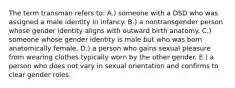 The term transman refers to: A.) someone with a DSD who was assigned a male identity in infancy. B.) a nontransgender person whose gender identity aligns with outward birth anatomy. C.) someone whose gender identity is male but who was born anatomically female. D.) a person who gains sexual pleasure from wearing clothes typically worn by the other gender. E.) a person who does not vary in sexual orientation and confirms to clear gender roles.