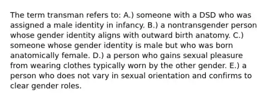 The term transman refers to: A.) someone with a DSD who was assigned a male identity in infancy. B.) a nontransgender person whose gender identity aligns with outward birth anatomy. C.) someone whose gender identity is male but who was born anatomically female. D.) a person who gains sexual pleasure from wearing clothes typically worn by the other gender. E.) a person who does not vary in sexual orientation and confirms to clear gender roles.