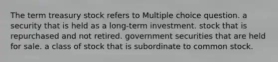 The term treasury stock refers to Multiple choice question. a security that is held as a long-term investment. stock that is repurchased and not retired. government securities that are held for sale. a class of stock that is subordinate to common stock.