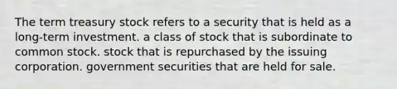 The term treasury stock refers to a security that is held as a long-term investment. a class of stock that is subordinate to common stock. stock that is repurchased by the issuing corporation. government securities that are held for sale.