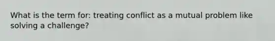 What is the term for: treating conflict as a mutual problem like solving a challenge?