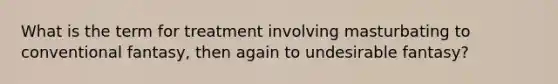 What is the term for treatment involving masturbating to conventional fantasy, then again to undesirable fantasy?