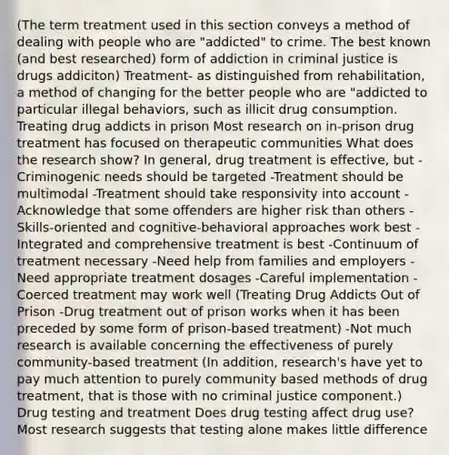 (The term treatment used in this section conveys a method of dealing with people who are "addicted" to crime. The best known (and best researched) form of addiction in criminal justice is drugs addiciton) Treatment- as distinguished from rehabilitation, a method of changing for the better people who are "addicted to particular illegal behaviors, such as illicit drug consumption. Treating drug addicts in prison Most research on in-prison drug treatment has focused on therapeutic communities What does the research show? In general, drug treatment is effective, but -Criminogenic needs should be targeted -Treatment should be multimodal -Treatment should take responsivity into account -Acknowledge that some offenders are higher risk than others -Skills-oriented and cognitive-behavioral approaches work best -Integrated and comprehensive treatment is best -Continuum of treatment necessary -Need help from families and employers -Need appropriate treatment dosages -Careful implementation -Coerced treatment may work well (Treating Drug Addicts Out of Prison -Drug treatment out of prison works when it has been preceded by some form of prison-based treatment) -Not much research is available concerning the effectiveness of purely community-based treatment (In addition, research's have yet to pay much attention to purely community based methods of drug treatment, that is those with no criminal justice component.) Drug testing and treatment Does drug testing affect drug use? Most research suggests that testing alone makes little difference