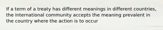 If a term of a treaty has different meanings in different countries, the international community accepts the meaning prevalent in the country where the action is to occur