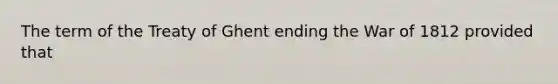 The term of the Treaty of Ghent ending the War of 1812 provided that