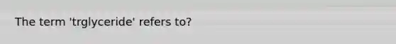 The term 'trglyceride' refers to?