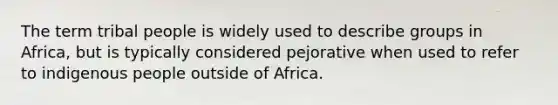 The term tribal people is widely used to describe groups in Africa, but is typically considered pejorative when used to refer to indigenous people outside of Africa.