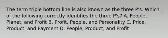 The term triple bottom line is also known as the three P's. Which of the following correctly identifies the three P's? A. People, Planet, and Profit B. Profit, People, and Personality C. Price, Product, and Payment D. People, Product, and Profit