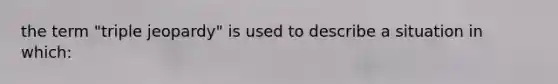 the term "triple jeopardy" is used to describe a situation in which: