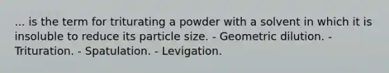 ... is the term for triturating a powder with a solvent in which it is insoluble to reduce its particle size. - Geometric dilution. - Trituration. - Spatulation. - Levigation.