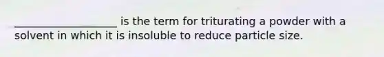 ___________________ is the term for triturating a powder with a solvent in which it is insoluble to reduce particle size.