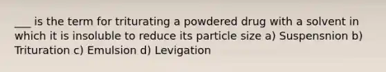 ___ is the term for triturating a powdered drug with a solvent in which it is insoluble to reduce its particle size a) Suspensnion b) Trituration c) Emulsion d) Levigation