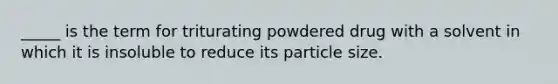 _____ is the term for triturating powdered drug with a solvent in which it is insoluble to reduce its particle size.