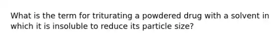 What is the term for triturating a powdered drug with a solvent in which it is insoluble to reduce its particle size?