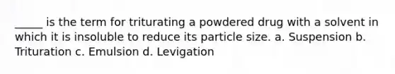 _____ is the term for triturating a powdered drug with a solvent in which it is insoluble to reduce its particle size. a. Suspension b. Trituration c. Emulsion d. Levigation