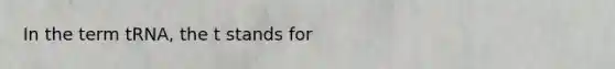In the term tRNA, the t stands for