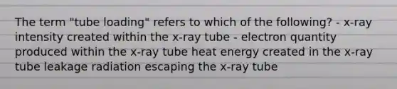 The term "tube loading" refers to which of the following? - x-ray intensity created within the x-ray tube - electron quantity produced within the x-ray tube heat energy created in the x-ray tube leakage radiation escaping the x-ray tube