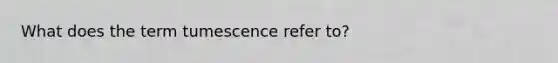 What does the term tumescence refer to?​