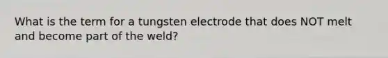 What is the term for a tungsten electrode that does NOT melt and become part of the weld?