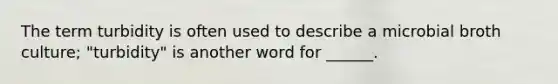 The term turbidity is often used to describe a microbial broth culture; "turbidity" is another word for ______.