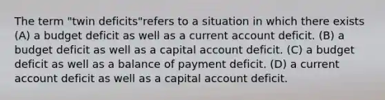 The term "twin deficits"refers to a situation in which there exists (A) a budget deficit as well as a current account deficit. (B) a budget deficit as well as a capital account deficit. (C) a budget deficit as well as a balance of payment deficit. (D) a current account deficit as well as a capital account deficit.