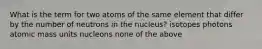 What is the term for two atoms of the same element that differ by the number of neutrons in the nucleus? isotopes photons atomic mass units nucleons none of the above