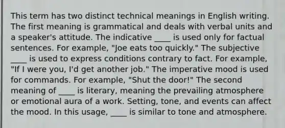 This term has two distinct technical meanings in English writing. The first meaning is grammatical and deals with verbal units and a speaker's attitude. The indicative ____ is used only for factual sentences. For example, "Joe eats too quickly." The subjective ____ is used to express conditions contrary to fact. For example, "If I were you, I'd get another job." The imperative mood is used for commands. For example, "Shut the door!" The second meaning of ____ is literary, meaning the prevailing atmosphere or emotional aura of a work. Setting, tone, and events can affect the mood. In this usage, ____ is similar to tone and atmosphere.