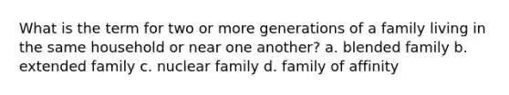 What is the term for two or more generations of a family living in the same household or near one another? a. blended family b. extended family c. nuclear family d. family of affinity