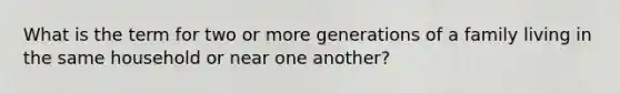 What is the term for two or more generations of a family living in the same household or near one another?