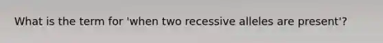 What is the term for 'when two recessive alleles are present'?