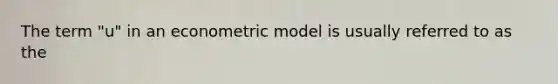 The term "u" in an econometric model is usually referred to as the