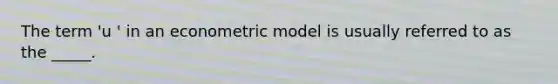 The term 'u ' in an econometric model is usually referred to as the _____.