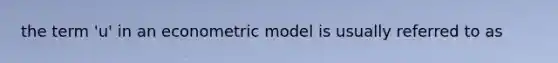 the term 'u' in an econometric model is usually referred to as