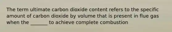 The term ultimate carbon dioxide content refers to the specific amount of carbon dioxide by volume that is present in flue gas when the _______ to achieve complete combustion