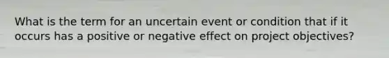 What is the term for an uncertain event or condition that if it occurs has a positive or negative effect on project objectives?